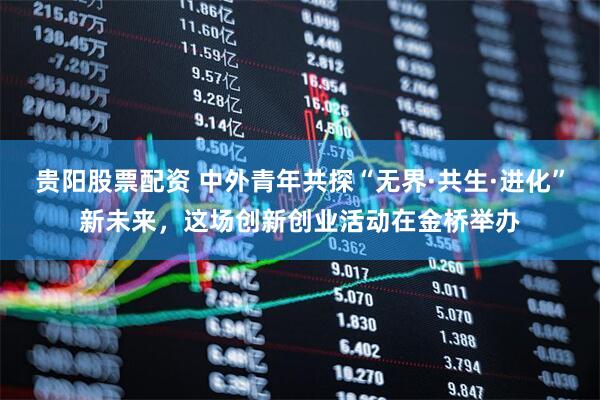 贵阳股票配资 中外青年共探“无界·共生·进化”新未来，这场创新创业活动在金桥举办