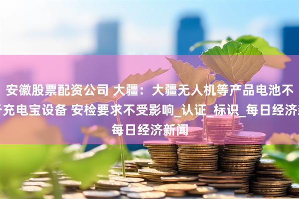 安徽股票配资公司 大疆：大疆无人机等产品电池不属于充电宝设备 安检要求不受影响_认证_标识_每日经济新闻