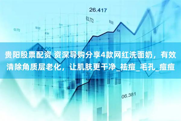 贵阳股票配资 资深导购分享4款网红洗面奶，有效清除角质层老化，让肌肤更干净_祛痘_毛孔_痘痘