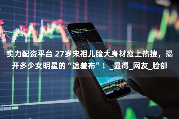 实力配资平台 27岁宋祖儿脸大身材瘦上热搜，揭开多少女明星的“遮羞布”！_显得_网友_脸部