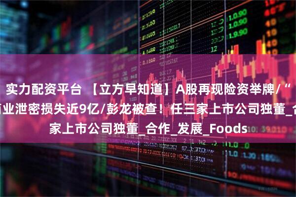 实力配资平台 【立方早知道】A股再现险资举牌/“电解液一哥”因商业泄密损失近9亿/彭龙被查！任三家上市公司独董_合作_发展_Foods