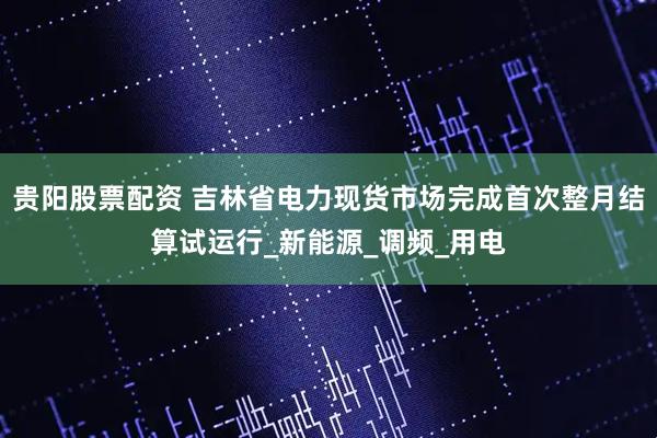 贵阳股票配资 吉林省电力现货市场完成首次整月结算试运行_新能源_调频_用电