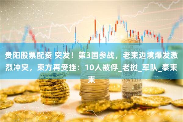 贵阳股票配资 突发！第3国参战，老柬边境爆发激烈冲突，柬方再受挫：10人被俘_老挝_军队_泰柬