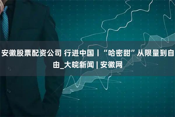 安徽股票配资公司 行进中国丨“哈密甜”从限量到自由_大皖新闻 | 安徽网
