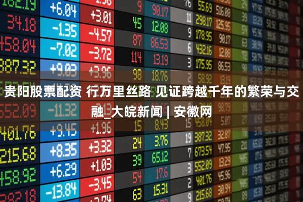 贵阳股票配资 行万里丝路 见证跨越千年的繁荣与交融_大皖新闻 | 安徽网