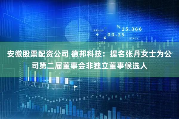 安徽股票配资公司 德邦科技：提名张丹女士为公司第二届董事会非独立董事候选人