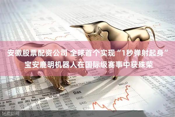 安徽股票配资公司 全球首个实现“1秒弹射起身” 宝安鹿明机器人在国际级赛事中获殊荣