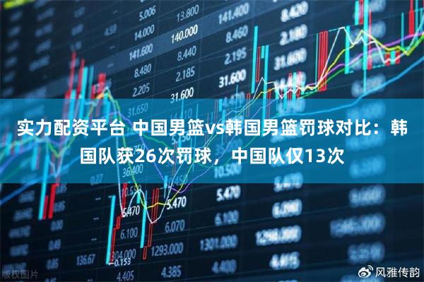 实力配资平台 中国男篮vs韩国男篮罚球对比：韩国队获26次罚球，中国队仅13次