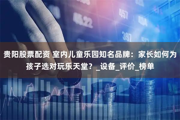 贵阳股票配资 室内儿童乐园知名品牌：家长如何为孩子选对玩乐天堂？_设备_评价_榜单