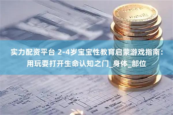 实力配资平台 2-4岁宝宝性教育启蒙游戏指南：用玩耍打开生命认知之门_身体_部位