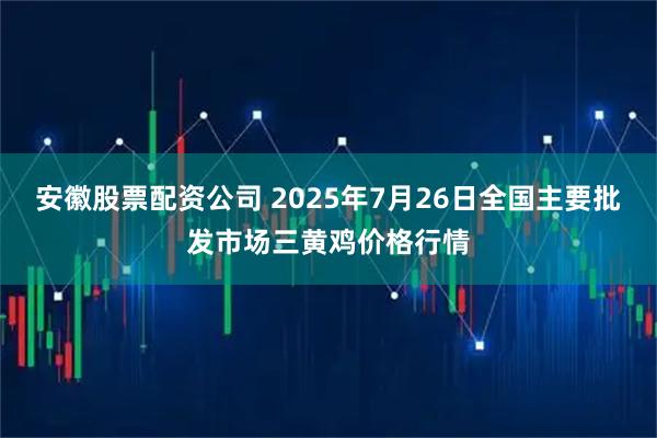 安徽股票配资公司 2025年7月26日全国主要批发市场三黄鸡价格行情