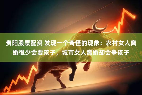 贵阳股票配资 发现一个奇怪的现象：农村女人离婚很少会要孩子，城市女人离婚却会争孩子