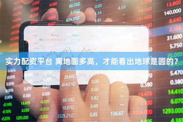 实力配资平台 离地面多高，才能看出地球是圆的？