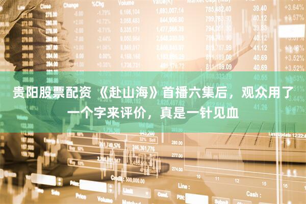 贵阳股票配资 《赴山海》首播六集后，观众用了一个字来评价，真是一针见血