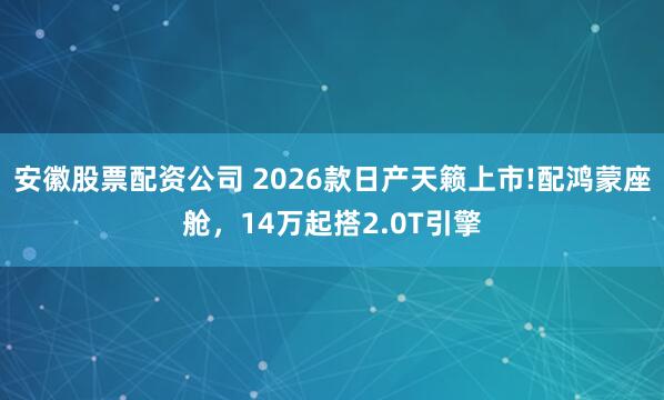 安徽股票配资公司 2026款日产天籁上市!配鸿蒙座舱,14万起搭2.0T引擎