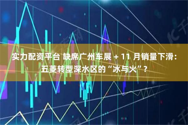 实力配资平台 缺席广州车展 + 11 月销量下滑:五菱转型深水区的“冰与火”?