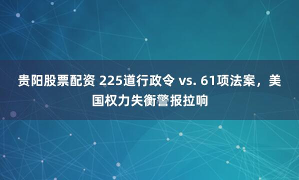 贵阳股票配资 225道行政令 vs. 61项法案，美国权力失衡警报拉响