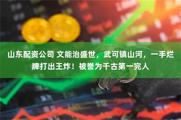 山东配资公司 文能治盛世，武可镇山河，一手烂牌打出王炸！被誉为千古第一完人