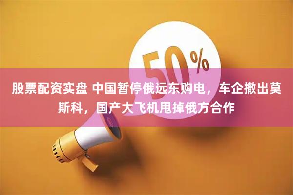 股票配资实盘 中国暂停俄远东购电，车企撤出莫斯科，国产大飞机甩掉俄方合作