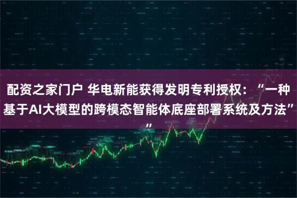 配资之家门户 华电新能获得发明专利授权：“一种基于AI大模型的跨模态智能体底座部署系统及方法”
