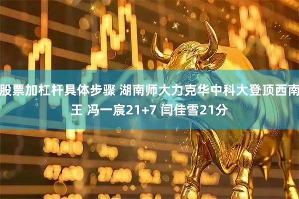 股票加杠杆具体步骤 湖南师大力克华中科大登顶西南王 冯一宸21+7 闫佳雪21分