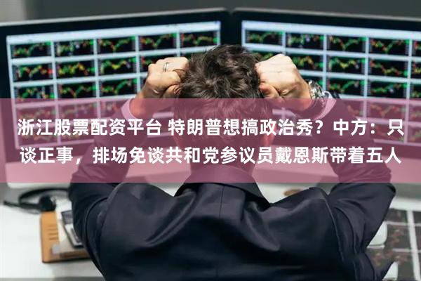 浙江股票配资平台 特朗普想搞政治秀？中方：只谈正事，排场免谈共和党参议员戴恩斯带着五人