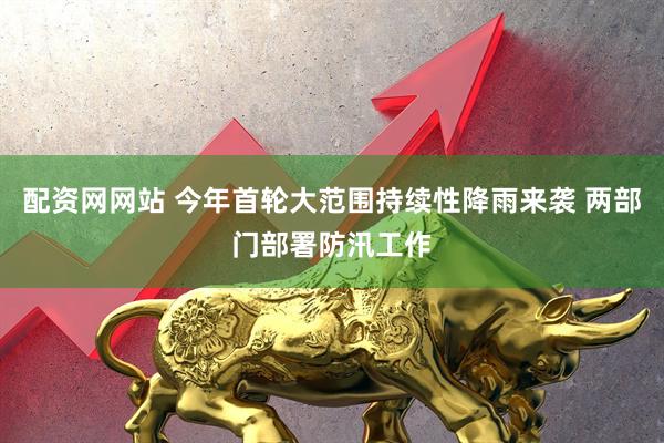 配资网网站 今年首轮大范围持续性降雨来袭 两部门部署防汛工作