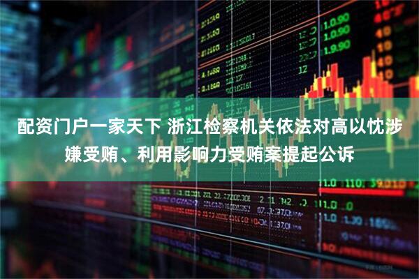 配资门户一家天下 浙江检察机关依法对高以忱涉嫌受贿、利用影响力受贿案提起公诉