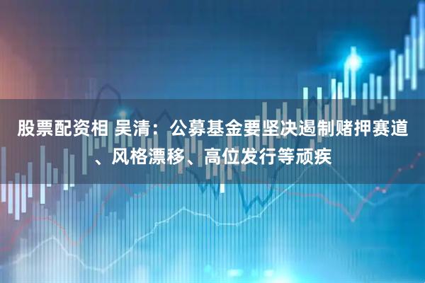 股票配资相 吴清：公募基金要坚决遏制赌押赛道、风格漂移、高位发行等顽疾