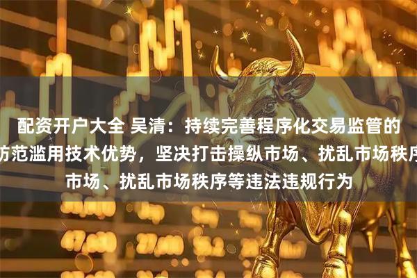 配资开户大全 吴清：持续完善程序化交易监管的机制安排，切实防范滥用技术优势，坚决打击操纵市场、扰乱市场秩序等违法违规行为