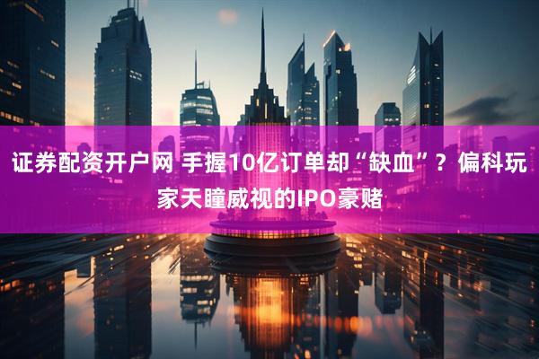 证券配资开户网 手握10亿订单却“缺血”？偏科玩家天瞳威视的IPO豪赌